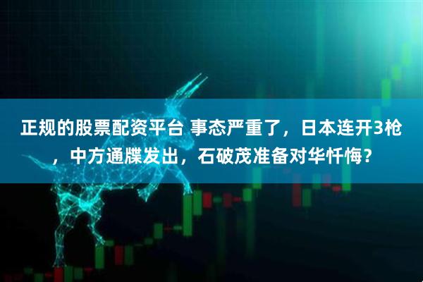 正规的股票配资平台 事态严重了，日本连开3枪，中方通牒发出，石破茂准备对华忏悔？