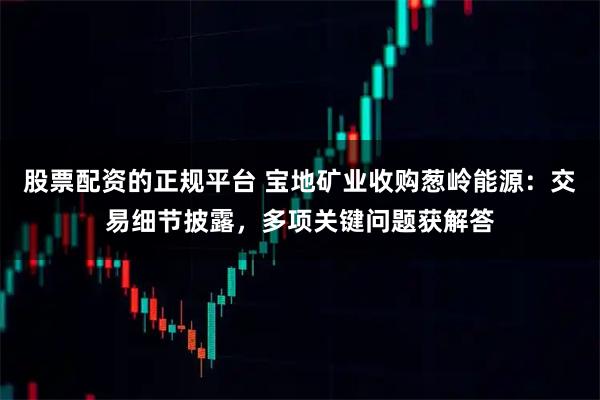 股票配资的正规平台 宝地矿业收购葱岭能源：交易细节披露，多项关键问题获解答